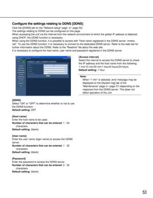 Page 5353
[DDNS]
Select ON or OFF to determine whether or not to use
the DDNS function. 
Default setting: OFF
[Host name]
Enter the host name to be used. 
Number of characters that can be entered:1 - 64
characters
Default setting:(blank)
[User name]
Enter the user name (login name) to access the DDNS
server. 
Number of characters that can be entered:1 - 32
characters
Default setting:(blank)
[Password]
Enter the password to access the DDNS server. 
Number of characters that can be entered:0 - 32
characters...