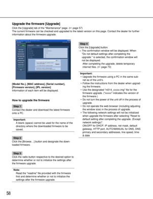 Page 5858
Upgrade the firmware [Upgrade]
Click the [Upgrade] tab of the Maintenance page. (page 57)
The current firmware can be checked and upgraded to the latest version on this page. Contact the dealer for further
information about the firmware upgrade.
[Model No.], [MAC address], [Serial number],
[Firmware version], [IPL version]
Information of each item will be displayed. 
How to upgrade the firmware
Step 1
Contact the dealer and download the latest firmware
onto a PC.
Important: 
A blank (space) cannot be...