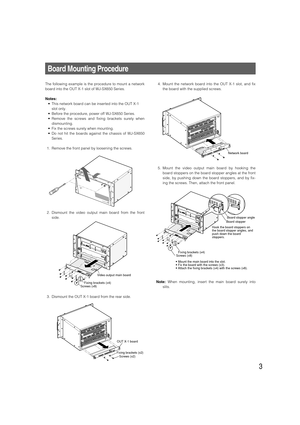 Page 33
Board Mounting Procedure
The following example is the procedure to mount a network
board into the OUT X-1 slot of WJ-SX650 Series.
Notes:
• This network board can be inserted into the OUT X-1
slot only.
• Before the procedure, power off WJ-SX650 Series.
• Remove the screws and fixing brackets surely when
dismounting.
• Fix the screws surely when mounting.
• Do not hit the boards against the chassis of WJ-SX650
Series.
1. Remove the front panel by loosening the screws.
2. Dismount the video output main...