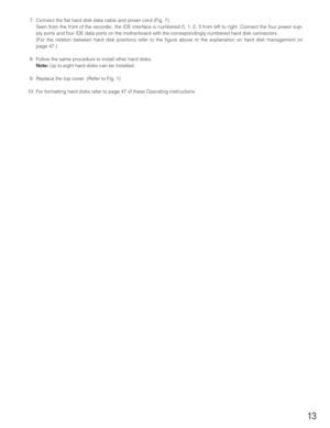 Page 1313
7. Connect the flat hard disk data cable and power cord (Fig. 7). 
Seen from the front of the recorder, the IDE interface is numbered 0, 1, 2, 3 from left to right. Connect the four power sup-
ply ports and four IDE data ports on the motherboard with the correspondingly numbered hard disk connectors. 
(For the relation between hard disk positions refer to the figure above or the explanation on hard disk management on
page 47.)
8. Follow the same procedure to install other hard disks. 
Note:Up to eight...