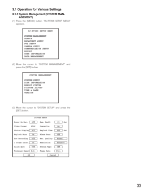 Page 3333
3.1 Operation for Various Settings
3.1.1 System Management (SYSTEM MAN-
AGEMENT)
(1) Press the [MENU] button. WJ-RT208 SETUP MENU
appears.
(2) Move the cursor to SYSTEM MANAGEMENT and
press the [SET] button.
(3) Move the cursor to SYSTEM SETUP and press the
[SET] button.
   WJ-RT208 SETUP MENU
SYSTEM MANAGEMENT
SEARCH
REC&EVENT SETUP
PTZ SETUP
CAMERA SETUP
COMMUNICATION SETUP
REPORT
USER INFORMATION
DATA MANAGEMENT
    SYSTEM MANAGEMENT
SYSTEM SETUP 
DISK INFORMATION 
REBOOT SYSTEM 
PICTURE ADJUST...