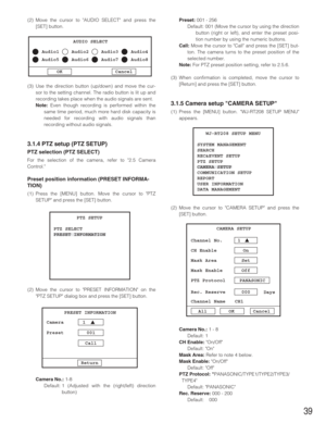 Page 3939
(2) Move the cursor to AUDIO SELECT and press the
[SET] button.
(3) Use the direction button (up/down) and move the cur-
sor to the setting channel. The radio button is lit up and
recording takes place when the audio signals are sent.
Note:Even though recording is performed within the
same time period, much more hard disk capacity is
needed for recording with audio signals than
recording without audio signals.
3.1.4 PTZ setup (PTZ SETUP)
PTZ selection (PTZ SELECT)
For the selection of the camera,...