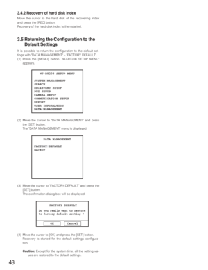 Page 4848
3.4.2 Recovery of hard disk index
Move the cursor to the hard disk of the recovering index
and press the [REC] button.
Recovery of the hard disk index is then started.
3.5 Returning the Configuration to the
Default Settings
It is possible to return the configuration to the default set-
tings with DATA MANAGEMENT – FACTORY DEFAULT.
(1) Press the [MENU] button. WJ-RT208 SETUP MENU
appears.
(2) Move the cursor to DATA MANAGEMENT and press
the [SET] button.
The DATA MANAGEMENT menu is displayed.
(3) Move...