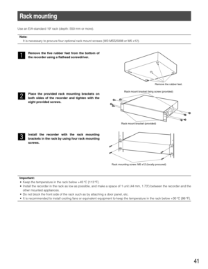 Page 4141
Use an EIA-standard 19 rack (depth: 550 mm or more).
Note:
It is necessary to procure four optional rack mount screws (W2-MSS/5008 or M5 x12).
z
Remove the five rubber feet from the bottom of
the recorder using a flathead screwdriver.
x
Place the provided rack mounting brackets on
both sides of the recorder and tighten with the
eight provided screws.
c
Install the recorder with the rack mounting
brackets in the rack by using four rack mounting
screws.
Rack mounting
Remove the rubber feet.
Rack mount...