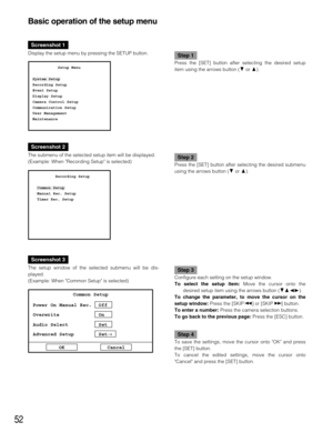 Page 5252
Basic operation of the setup menu
Screenshot 1
Display the setup menu by pressing the SETUP button.Step 1
Press the [SET] button after selecting the desired setup
item using the arrows button (Cor D).           Setup Menu
System Setup
Recording Setup
Event Setup
Display Setup
Camera Control Setup
Communication Setup
User Management
Maintenance
Screenshot 2
The submenu of the selected setup item will be displayed.
(Example: When Recording Setup is selected) Step 2
Press the [SET] button after selecting...
