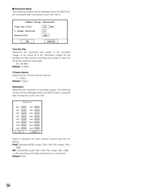 Page 5656
Advanced Setup
The following window will be displayed when the [SET] but-
ton is pressed after moving the cursor onto Set→.
Time Per File
Determine the recording time length of the recorded
images to be saved as a file. Recorded images will be
divided into files and the recording time length of each file
will be the selected time length.
05 - 60 (Min)
Default:15 (Min)
I Frame Interval
Determine the I-Frame insertion interval.
1 - 4 (Sec)
Default:4 (Sec)
Resolution
Determine the resolution of recorded...