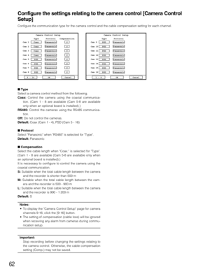 Page 6262
Configure the settings relating to the camera control [Camera Control
Setup]
Configure the communication type for the camera control and the cable compensation setting for each channel.
Type
Select a camera control method from the following.
Coax:Control the camera using the coaxial communica-
tion. (Cam 1 - 8 are available (Cam 5-8 are available
only when an optional board is installed).)
RS485:Control the cameras using the RS485 communica-
tion.
Off:Do not control the cameras.
Default:Coax (Cam 1 -...