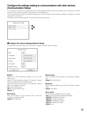 Page 6363
DHCP
Select On or Off to determine whether or not to use the
DHCP server.
Select On when obtaining values for IP Address, Subnet
Mask and Gateway from the DHCP server.
Select Off when entering values for IP Address, Subnet
Mask and Gateway manually.
On:Use the DHCP server
Off:Not use the DHCP server
Default:off
IP Address
Enter an IP address. For this recorder, enter 4 units from
the decimal numbers (0-255).
Default:192.168.0.250Subnet Mask
Enter a subnet mask according to the network configura-...