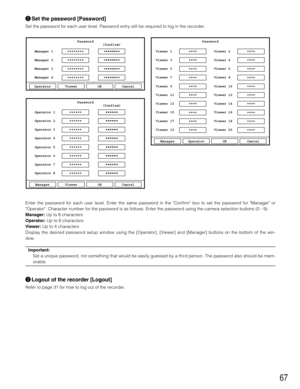 Page 6767
wSet the password [Password]
Set the password for each user level. Password entry will be required to log in the recorder.
Enter the password for each user level. Enter the same password in the Confirm box to set the password for Manager or
Operator. Character number for the password is as follows. Enter the password using the camera selection buttons (0 - 9).
Manager:Up to 8 characters
Operator:Up to 6 characters
Viewer:Up to 4 characters
Display the desired password setup window using the...