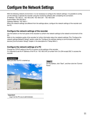 Page 1111
Configure the Network Settings
With the following network environment, it is not necessary to configure the network settings. It is possible to config-
ure the settings or operate the recorder using the monitoring software after completing the connection.
IP Address: 192.168.0.2 - 192.168.0.249, 192.168.0.251 - 192.168.0.254
Subnet Mask: 255.255.255.0
Gateway Address: 192.168.0.1
When the network settings are different from the settings above, configure the network settings of the recorder and
the...