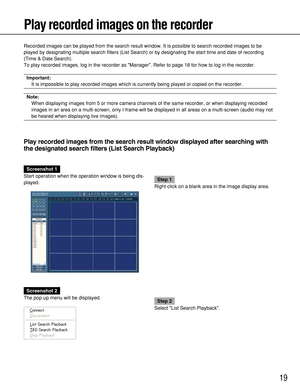 Page 1919
Play recorded images on the recorder
Recorded images can be played from the search result window. It is possible to search recorded images to be
played by designating multiple search filters (List Search) or by designating the start time and date of recording
(Time & Date Search).
To play recorded images, log in the recorder as Manager. Refer to page 18 for how to log in the recorder.
Important:
It is impossible to play recorded images which is currently being played or copied on the recorder.
Note:...