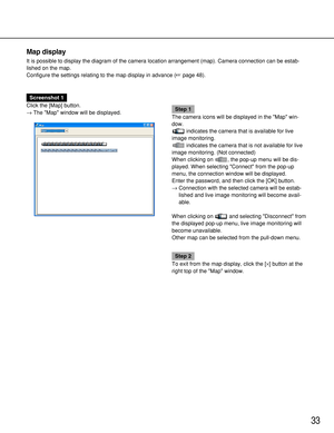 Page 3333
Map display
It is possible to display the diagram of the camera location arrangement (map). Camera connection can be estab-
lished on the map.
Configure the settings relating to the map display in advance (page 48).
Screenshot 1
Click the [Map] button.
→The Map window will be displayed.
Step 1
The camera icons will be displayed in the Map win-
dow.
indicates the camera that is available for live
image monitoring.
indicates the camera that is not available for live
image monitoring. (Not connected)...