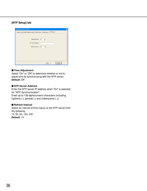 Page 3636
[NTP Setup] tab
Time Adjustment
Select On or Off to determine whether or not to
adjust time by synchronizing with the NTP server.
Default:Off
NTP Server Address
Enter the NTP server IP address when On is selected
for NTP Synchronization.
Enter up to 128 alphanumeric characters (including
hyphens (-), periods (.) and underscores (_)).
Refresh Interval
Select an interval of time inquiry to the NTP server from
the following.
1h, 2h, 6h, 12h, 24h
Default:1h 