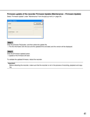 Page 4141
Firmware update of the recorder Firmware Update (Maintenance – Firmware Update)
Select Firmware Update under Maintenance from the pop-up menu (page 34).
Step 1
Click the [Choose File] button, and then select the update file.
→The file information (the file size and the updated time and date) and the version will be displayed.
Step 2
Click the [Firmware Update] button.
→Update of the firmware will start.
To validate the updated firmware, reboot the recorder.
Important:
Before rebooting the recorder,...
