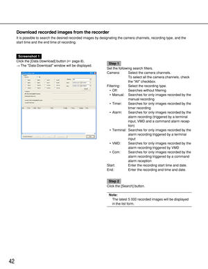 Page 4242
Download recorded images from the recorder
It is possible to search the desired recorded images by designating the camera channels, recording type, and the
start time and the end time of recording.
Screenshot 1
Click the [Data Download] button (page 8).
→The Data Download window will be displayed.
Step 1
Set the following search filters.
Camera: Select the camera channels.
To select all the camera channels, check
the All checkbox.
Filtering: Select the recording type.
• Off: Searches without...