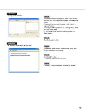 Page 4949
Screenshot 2
The map will be created.
Step 2
Select the created map displayed in the Map column,
and then click the [Load] button to apply the background
image.
For example, a schematic image of inside a bank, a
supermarket, etc.
The background image should be a bitmap image (bmp)
or a jpeg image (jpeg).
To cancel the applied background image, click the
[Clear] button.
Step 3
Click the [Layout] button.
Screenshot 3
The Map Edit window will be displayed.
Step 4
Locate each of the camera icons onto the...