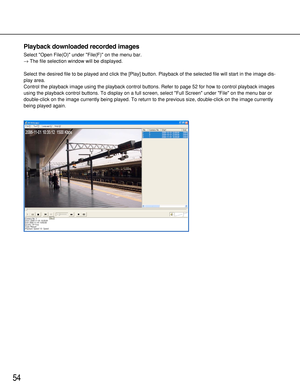 Page 5454
Playback downloaded recorded images
Select Open File(O) under File(F) on the menu bar.
→The file selection window will be displayed.
Select the desired file to be played and click the [Play] button. Playback of the selected file will start in the image dis-
play area.
Control the playback image using the playback control buttons. Refer to page 52 for how to control playback images
using the playback control buttons. To display on a full screen, select Full Screen under File on the menu bar or...