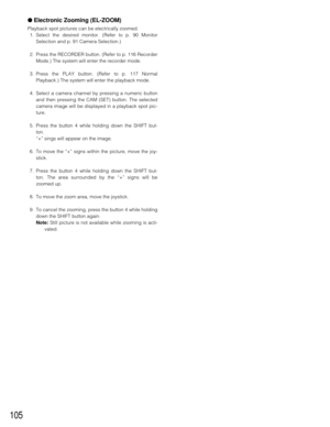 Page 103105
●Electronic Zooming (EL-ZOOM)
Playback spot pictures can be electrically zoomed.
1. Select the desired monitor. (Refer to p. 90 Monitor
Selection and p. 91 Camera Selection.)
2. Press the RECORDER button. (Refer to p. 116 Recorder
Mode.) The system will enter the recorder mode.
3. Press the PLAY button. (Refer to p. 117 Normal
Playback.) The system will enter the playback mode.
4. Select a camera channel by pressing a numeric button
and then pressing the CAM (SET) button. The selected
camera image...