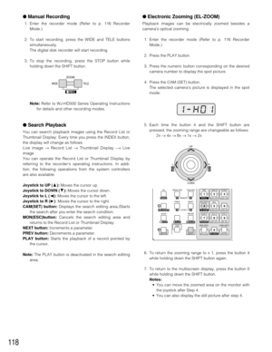 Page 114118
●Manual Recording
1. Enter the recorder mode (Refer to p. 116 Recorder
Mode.)
2. To start recording, press the WIDE and TELE buttons
simultaneously.
The digital disk recorder will start recording.
3. To stop the recording, press the STOP button while
holding down the SHIFT button.
Note:Refer to WJ-HD500 Series Operating Instructions
for details and other recording modes. 
●Search Playback
You can search playback images using the Record List or
Thumbnail Display. Every time you press the INDEX...