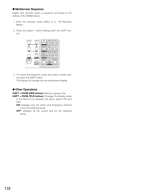 Page 115119
●Multiscreen Sequence
Digital disk recorder starts a sequence according to the
setting of WJ-HD500 Series.
1. Enter the recorder mode (Refer to p. 116 Recorder
Mode.)
2. Press the button 7 while holding down the SHIFT but-
ton.
3. To cancel the sequence, press the button 0 while hold-
ing down the SHIFT button.
The display will change into the multiscreen display.
●Other Operations
SHIFT + ZOOM WIDE buttons: Selects a group to be 
SHIFT + ZOOM TELE buttons:Changes the display mode
of the Record List...