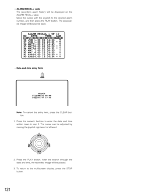 Page 117121
•ALARM RECALL table
The recorder’s alarm history will be displayed on the
ALARM RECALL table.
Move the cursor with the joystick to the desired alarm
number, and then press the PLAY button. The associat-
ed image will be played back.
•Date-and-time entry form
Note:To cancel the entry form, press the CLEAR but-
ton.
1. Press the numeric buttons to enter the date and time
written down in step 2. The cursor can be adjusted by
moving the joystick rightward or leftward.
2. Press the PLAY button. After the...