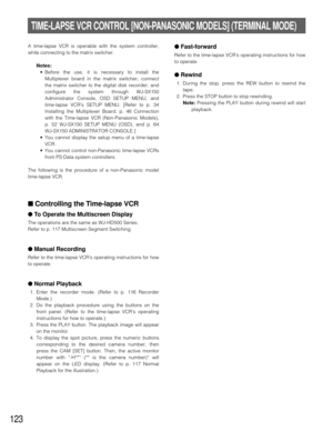 Page 119123
TIME-LAPSE VCR CONTROL [NON-PANASONIC MODELS] (TERMINAL MODE)
A time-lapse VCR is operable with the system controller,
while connecting to the matrix switcher.
Notes:
•Before the use, it is necessary to install the
Multiplexer board in the matrix switcher, connect
the matrix switcher to the digital disk recorder, and
configure the system through WJ-SX150
Administrator Console, OSD SETUP MENU, and
time-lapse VCRs SETUP MENU. [Refer to p. 34
Installing the Multiplexer Board, p. 46 Connection
with the...