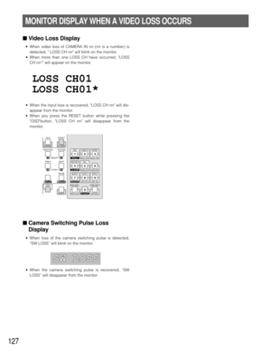 Page 123127
MONITOR DISPLAY WHEN A VIDEO LOSS OCCURS
■Video Loss Display
•When video loss of CAMERA IN nn (nn is a number) is
detected,  LOSS CH nn will blink on the monitor.
•When more than one LOSS CH have occurred, LOSS
CH nn* will appear on the monitor.
•When the input loss is recovered, LOSS CH nn will dis-
appear from the monitor.
•When you press the RESET button while pressing the
OSDbutton, LOSS CH nn will disappear from the
monitor.
■Camera Switching Pulse Loss
Display
•When loss of the camera switching...