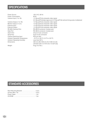 Page 147151
Power Source: 120 V AC, 60 Hz
Power Consumption: 60 W
Camera Input (1 to 16): 1.0 V[p-p]/75 Ωcomposite video signal
0.5 V[p-p]/75 Ωdata signal and 2.5 V[p-p]/75 Ωvertical timing pulse multiplexed
Camera Output (1 to 16): 1.0 V[p-p]/75 Ωcomposite video signal
Monitor Output (1 to 4): 1.0 V[p-p]/75 Ωcomposite video signal 
External Input:      1.0 V[p-p]/75 Ωcomposite video signal
External Output: 1.0 V[p-p]/75 Ωcomposite video signal
RS-485 (Camera) Port: RS-485 6-conductor modular jack
Data Port:...