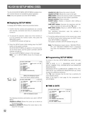 Page 5052
WJ-SX150 SETUP MENU (OSD)
The WJ-SX150 SETUP MENU (SETUP MENU) enables func-
tion controls that are not available by direct operation.
Note: Only one operator can enter SETUP MENU.
■Displaying SETUP MENU
To display SETUP MENU, follow the procedure below.
1. Confirm that the camera and peripherals are correctly
and securely connected and that all components are
turned on.
2. To execute the selection, select one of the monitors (1
to 4) by pressing the numeric button, then press the
MON (ESC) button....