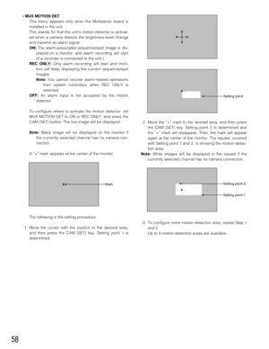 Page 5658
• MUX MOTION DET
This menu appears only when the Multiplexer board is
installed in the unit.
This stands for that the unit’s motion detector is activat-
ed when a camera detects the brightness-level change
and transmit an alarm signal.
ON:The alarm-associated sequence/spot image is dis-
played on a monitor, and alarm recording will start
(if a recorder is connected to the unit.)
REC ONLY:Only alarm recording will start and moni-
tors will keep displaying the current sequence/spot
images.
Note:You...