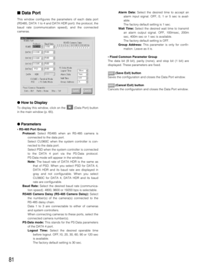 Page 7981
■Data Port
This window configures the parameters of each data port
(RS485, DATA 1 to 4 and DATA HDR port): the protocol, the
baud rate (communication speed), and the connected
cameras.
●How to Display
To display this window, click on the  (Data Port) button
in the main window (p. 65).
●Parameters
• RS-485 Port Group
Protocol:Select RS485 when an RS-485 camera is
connected to the data port.
Select CU360C when the system controller is con-
nected to the data port.
Select PSD when the system controller...