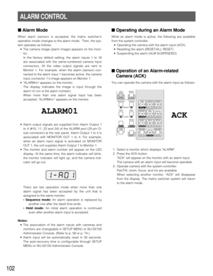 Page 100102
■Operating during an Alarm Mode
While an alarm mode is active, the following are available
from the system controller:
•Operating the camera with the alarm input (ACK)
•Resetting the alarm (RESET/ALL RESET)
•Suspending the alarm (ALM SUSPENDED)
■Operation of an Alarm-related
Camera (ACK)
You can operate the camera with the alarm input as follows:
1. Select a monitor which displays ALARM.
2. Press the ACK button.
ACK will appear on the monitor with an alarm input.
The camera with an alarm input will...