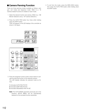 Page 109112
■ Camera Panning Function
There are three panning modes available as follows: auto
pan, sort mode and sequence mode. Refer to p. 16
Camera-related Functions for details on each mode.
1. Select the desired monitor and camera. (Refer to p. 106
Monitor Selection and p. 107 Camera Selection.)
2. Press the AUTO PAN button four times while holding
down the SHIFT button.
PAN will appear on the LED display of the controller as
shown in the figure.4. To exit from the mode, press the MON (ESC) button,
then...