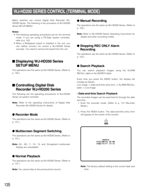 Page 131135
WJ-HD200 SERIES CONTROL (TERMINAL MODE)
Matrix switcher can control Digital Disk Recorder WJ-
HD200 Series. The following is the procedure of WJ-HD200
Series SETUP MENU.
Notes:
•The following operating procedures are for the terminal
mode. If you are using a PS·Data system controller,
refer to p. 143.
•When a Multiplexer board is installed in the unit, you
can neither connect nor control a WJ-HD200 Series
recorder. You need to remove the board from the unit.
■Displaying WJ-HD200 Series
SETUP MENU
The...