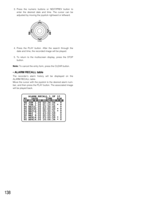 Page 134138
3. Press the numeric buttons or NEXT/PREV button to
enter the desired date and time. The cursor can be
adjusted by moving the joystick rightward or leftward.
4. Press the PLAY button. After the search through the
date and time, the recorded image will be played.
5. To return to the multiscreen display, press the STOP
button.
Note:To cancel the entry form, press the CLEAR button.
• ALARM RECALL table
The recorder’s alarm history will be displayed on the
ALARM RECALL table.
Move the cursor with the...