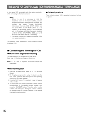Page 136140
TIME-LAPSE VCR CONTROL [NON-PANASONIC MODELS] (TERMINAL MODE)MUX
A time-lapse VCR is operable with the system controller,
while connecting to the matrix switcher.
Notes:
•Before the use, it is necessary to install the
Multiplexer board in the matrix switcher, connect
the matrix switcher to the digital disk recorder, and
configure the system through WJ-SX150A
Administrator Console, OSD SETUP MENU, and
time-lapse VCRs SETUP MENU. [Refer to p. 32
Installing the Multiplexer Board, p. 47 Connection
with...