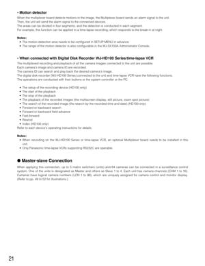 Page 2021
• Motion detector 
When the multiplexer board detects motions in the image, the Multiplexer board sends an alarm signal to the unit.
Then, the unit will send the alarm signal to the connected devices.
The areas can be divided in four segments, and the detection is conducted in each segment.
For example, this function can be applied to a time-lapse recording, which responds to the break-in at night.
Notes:
•The motion-detection area needs to be configured in SETUP MENU in advance.
•The range of the...