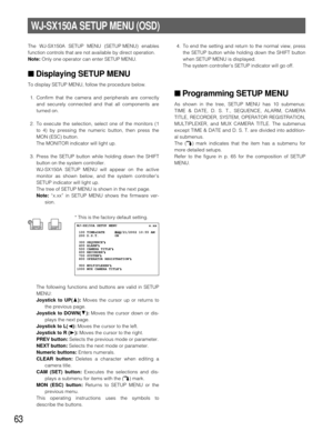 Page 6063
WJ-SX150A SETUP MENU (OSD)
The WJ-SX150A SETUP MENU (SETUP MENU) enables
function controls that are not available by direct operation.
Note: Only one operator can enter SETUP MENU.
■Displaying SETUP MENU
To display SETUP MENU, follow the procedure below.
1. Confirm that the camera and peripherals are correctly
and securely connected and that all components are
turned on.
2. To execute the selection, select one of the monitors (1
to 4) by pressing the numeric button, then press the
MON (ESC) button....