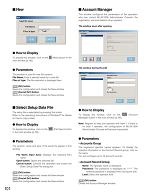 Page 98101
■New
●How to Display
To display this window, click on the  (New) button in the
main window (p. 80).
●Parameters
This window is used for new file creation.
File Name:Enter a desired name for a new file.
Files of type:The file extension is displayed here.
(OK) button
Saves the configuration and closes the New window.
(Cancel Exit) button
Saves the configuration and closes the New window.
■Select Setup Data File
The setup file is selectable by pressing this button.
Refer to the operating instructions of...