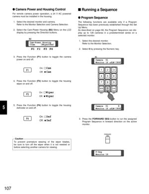 Page 102107
5
Camera Power and Housing Control
For remote camera power operation, a 24 V AC powered
camera must be installed in the housing.
1. Select the desired monitor and camera.
Refer to the Monitor Selection and Camera Selection.
2. Select the Cam-Power Housing (B2) Menu on the LCD
display by pressing the Direction buttons.
3. Press the Function (F1) button to toggle the camera
power on and off.
4. Press the Function (F3) button to toggle the housing
wiper on and off.
5. Press the Function (F4)button to...