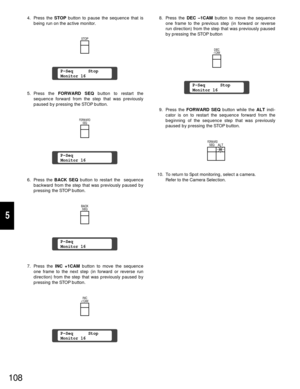 Page 1038. Press the DEC –1CAM button to move the sequence
one frame to the previous step (in forward or reverse
run direction) from the step that was previously paused
by pressing the STOP button
9. Press the FORWARD SEQ button while the ALT indi-
cator is on to restart the sequence forward from the
beginning of the sequence step that was previously
paused by pressing the STOP button.
10. To return to Spot monitoring, select a camera.
Refer to the Camera Selection.
108
4. Press the STOPbutton to pause the...