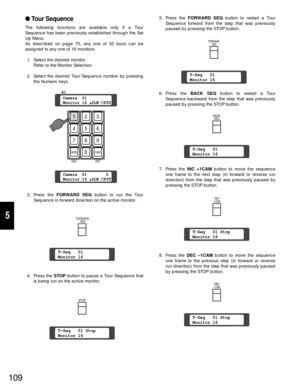 Page 104109
5
Tour Sequence
The following functions are available only if a Tour
Sequence has been previously established through the Set
Up Menu.
As described on page 70, any one of 32 tours can be
assigned to any one of 16 monitors.
1. Select the desired monitor.
Refer to the Monitor Selection.
2. Select the desired Tour Sequence number by pressing
the Numeric keys.
3. Press the FORWARD SEQbutton to run the Tour
Sequence in forward direction on the active monitor.
4. Press the STOP button to pause a Tour...