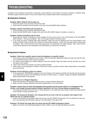 Page 123128
6
A majority of the problems encountered in operating a matrix switcher can be traced to incorrect hardware or software setup.
Therefore, please read this section to see if your problem has a simple solution before requesting service.
Initialization Problems
Symptom: Matrix Switcher will not power up.
1. Check the power cord connection with the AC outlet.
2. Check the fuse, located in the fuse holder in the rear of the WJ-SX550C Matrix Switcher.
Symptom: System Controller(s) will not power up.
1....