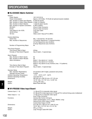 Page 127132
7
WJ-SX550C Matrix Switcher
General
Power Supply: 120 V AC 60 Hz
Power Consumption: Approx. 20 W (Max. 75 W with all optional boards installed)
Max. Number of Video Input Boards: 8 (total 64 Inputs)
Max. Number of Video Output Boards: 4 (total 16 Outputs)
Max. Number of Alarm Boards: 1 (total 64 alarm Inputs)
Max. Number of System Controllers: 8 (WV-CU550C)
RS-232C: 25-pin D-Sub Connector
Printer: 25-pin D-Sub Connector
Time Adjust In (for VCR): 2-pin Pair-Cable
VD/VS In/Out: 2 (BNC)
VD Out: Video...