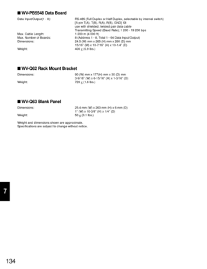 Page 129134
7
WV-PB5548 Data Board
Data Input/Output(1 - 8): RS-485 (Full Duplex or Half Duplex, selectable by internal switch)
[5-pin T(A), T(B), R(A), R(B), GND] X8
use with shielded, twisted pair data cable
Transmitting Speed (Baud Rate); 1 200 - 19 200 bps
Max. Cable Length: 1 200 m (4 000 ft)
Max. Number of Boards: 8 (Address 1 - 8, Total 1 - 64 Data Input/Output)
Dimensions: 24.5 (W) mm x 265 (H) mm x 260 (D) mm
15/16” (W) x 10-7/16” (H) x 10-1/4” (D)
Weight: 400 g(0.9 lbs.)
WV-Q62 Rack Mount Bracket...