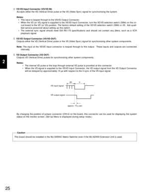 Page 2325
2
rVS/VD Input Connector (VS/VD IN)
Accepts either the VD (Vertical Drive) pulse or the VS (Video Sync) signal for synchronizing the system.
Notes:
• This input is looped through to the VS/VD Output Connector.
• When the VD (or VS) signal is supplied to the VS/VD Input Connector, turn the VD/VS selection switch (SW4) on the cir-
cuit board to the VD (or VS) position. The factory default setting of the VD/VS selection switch (SW4) is VS.  Ask quali-
fied service personnel about setting up this switch....