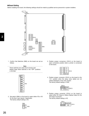 Page 2426
2
Board Setting
Before installing this board, the following settings should be made by qualified service personnel or system installers.
CN13 CN12
SW4
CN14
1234
OFF
5678SW2
1. Confirm that Switches (SW2) on the board are set as
follows.
1234
OFF
SW25678
2. Set switch (SW4) on the board to select either VD or VS
for the Sync input signal, if applicable.
The factory default setting is VS.
SW4
SW4 VS
VD
3. Position jumper connectors (CN12) on the board to
open connection position when a printer is...