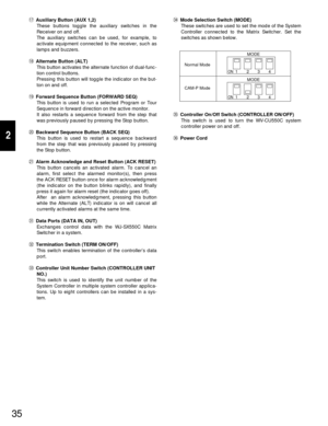 Page 3335
2
#4Mode Selection Switch (MODE)
These switches are used to set the mode of the System
Controller connected to the Matrix Switcher. Set the
switches as shown below.
#5Controller On/Off Switch (CONTROLLER ON/OFF)
This switch is used to turn the WV-CU550C system
controller power on and off.
#6Power Cord !7Auxiliary Button (AUX 1,2)
These buttons toggle the auxiliary switches in the
Receiver on and off.
The auxiliary switches can be used, for example, to
activate equipment connected to the receiver, such...