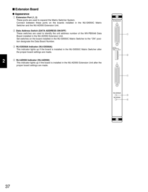 Page 3537
2
Extension Board
Appearance
qExtension Port (1, 2)
These ports are used to expand the Matrix Switcher System. 
Connect between these ports on the boards installed in the WJ-SX550C Matrix
Switcher and the WJ-AD550 Extension Unit.
wData Address Switch (DATA ADDRESS ON/OFF)
These switches are used to identify the unit address number of the WV-PB5548 Data
Board installed in the WJ-AD550 Extension Unit.
Set switches on the board installed in the WJ-SX550C Matrix Switcher to the “ON” posi-
tion designate...