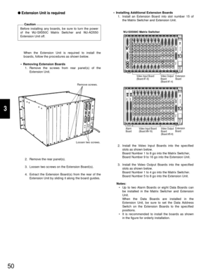 Page 4850
3
Extension Unit is required
Before installing any boards, be sure to turn the power
of the WJ-SX550C Matrix Switcher and WJ-AD550
Extension Unit off.
Caution
When the Extension Unit is required to install the
boards, follow the procedures as shown below.
•Removing Extension Boards
1. Remove the screws from rear panel(s) of the
Extension Unit.
2. Remove the rear panel(s).
3. Loosen two screws on the Extension Board(s).
4. Extract the Extension Board(s) from the rear of the
Extension Unit by sliding...